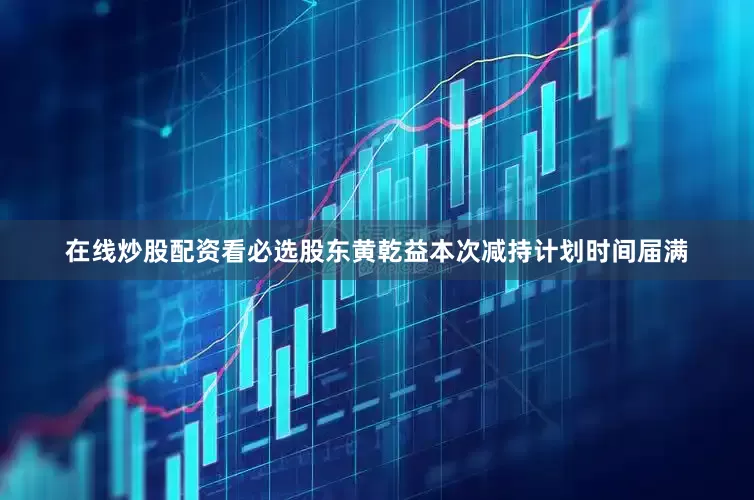 在线炒股配资看必选股东黄乾益本次减持计划时间届满