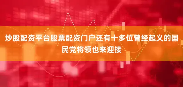 炒股配资平台股票配资门户还有十多位曾经起义的国民党将领也来迎接