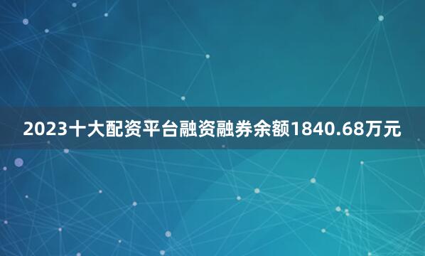2023十大配资平台融资融券余额1840.68万元