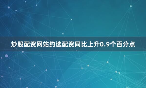 炒股配资网站约选配资同比上升0.9个百分点