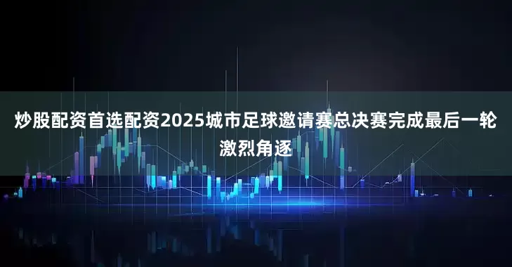 炒股配资首选配资2025城市足球邀请赛总决赛完成最后一轮激烈角逐