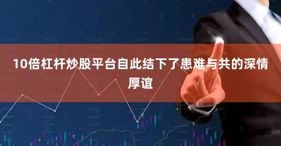 10倍杠杆炒股平台自此结下了患难与共的深情厚谊